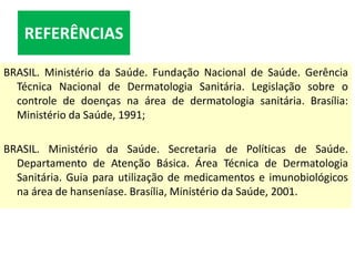 REFERÊNCIAS
BRASIL. Ministério da Saúde. Fundação Nacional de Saúde. Gerência
Técnica Nacional de Dermatologia Sanitária. Legislação sobre o
controle de doenças na área de dermatologia sanitária. Brasília:
Ministério da Saúde, 1991;
BRASIL. Ministério da Saúde. Secretaria de Políticas de Saúde.
Departamento de Atenção Básica. Área Técnica de Dermatologia
Sanitária. Guia para utilização de medicamentos e imunobiológicos
na área de hanseníase. Brasília, Ministério da Saúde, 2001.
 