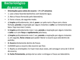 • Orientações para coleta de escarro – 1ª e 2ª amostras
• 1. Lave a boca fazendo bochechos com bastante água.
• 2. Abra o frasco fornecido pelo laboratório;
• 3. Force a tosse, do seguinte modo:
• a) inspire profundamente, isto é, puxe o ar pelo nariz e fique com a boca
fechada; prenda a respiração por alguns instantes e solte o ar lentamente pela
boca. Faça isso mais 2 vezes;
• b) inspire profundamente mais 1 vez, prenda a respiração por alguns instantes
e solte o ar com força e rapidamente pela boca;
• c) inspire profundamente mais 1 vez, prenda a respiração por alguns instantes
e, em seguida, force a tosse para poder liberar o escarro que está dentro do
pulmão;
• 4. Escarre diretamente dentro do frasco.
• CUIDADO para o escarro não escorrer por fora
• 5. Repita as orientações 3 e 4 por mais duas vezes, até conseguir cerca de 5-10 ml
de escarro;
• 6. Feche firmemente, proteja da luz solar e entregue o frasco ao laboratório.
Bacteriológico
do escarro
 