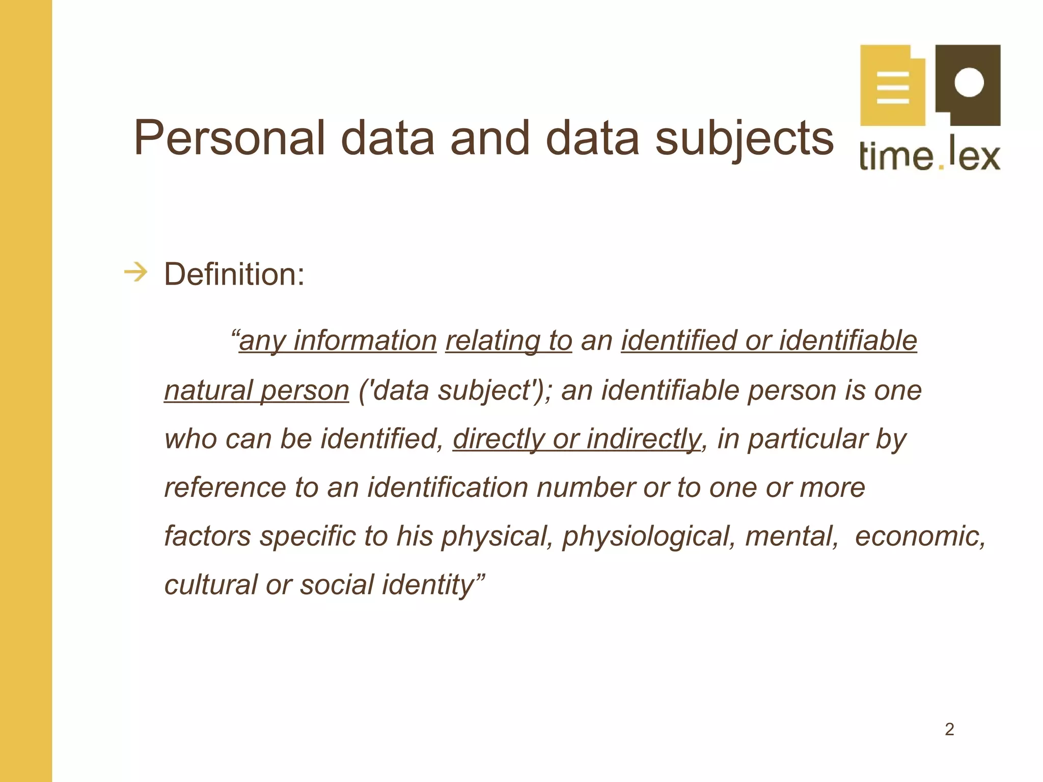 Personal data and data subjects

 Definition:

      “any information relating to an identified or identifiable
 natural person ('data subject'); an identifiable person is one
 who can be identified, directly or indirectly, in particular by
 reference to an identification number or to one or more
 factors specific to his physical, physiological, mental, economic,
 cultural or social identity”



                                                                   2
 