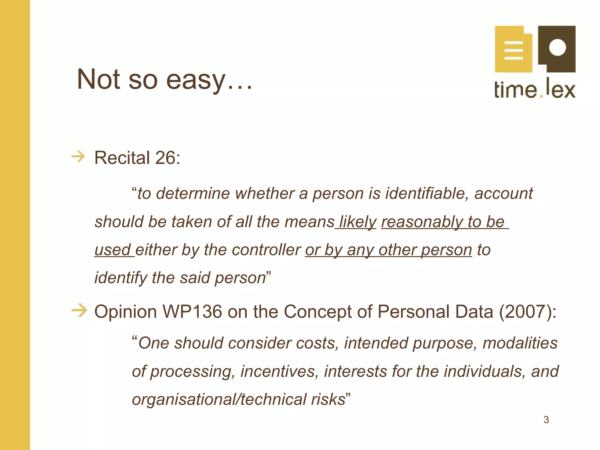 Not so easy…

 Recital 26:
      “to determine whether a person is identifiable, account
 should be taken of all the means likely reasonably to be
 used either by the controller or by any other person to
 identify the said person”

 Opinion WP136 on the Concept of Personal Data (2007):
      “One should consider costs, intended purpose, modalities
      of processing, incentives, interests for the individuals, and
      organisational/technical risks”
                                                                3
 