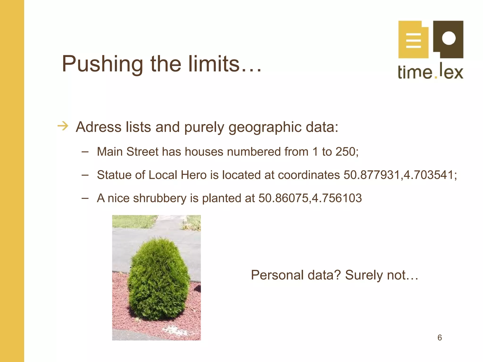 Pushing the limits…

 Adress lists and purely geographic data:
 – Main Street has houses numbered from 1 to 250;
 – Statue of Local Hero is located at coordinates 50.877931,4.703541;
 – A nice shrubbery is planted at 50.86075,4.756103




                               Personal data? Surely not…



                                                                 6
 