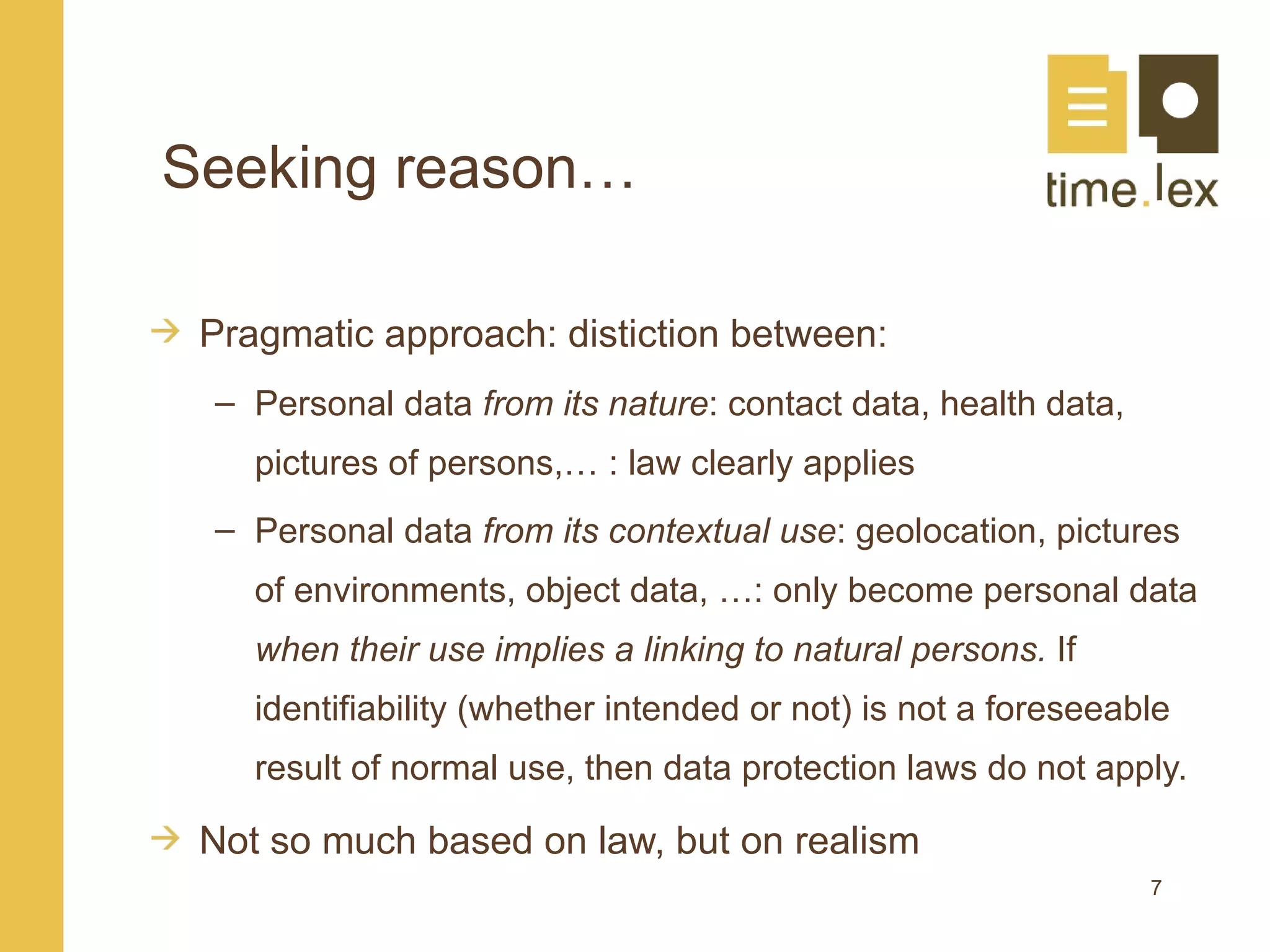 Seeking reason…

 Pragmatic approach: distiction between:
 – Personal data from its nature: contact data, health data,
    pictures of persons,… : law clearly applies
 – Personal data from its contextual use: geolocation, pictures
    of environments, object data, …: only become personal data
    when their use implies a linking to natural persons. If
    identifiability (whether intended or not) is not a foreseeable
    result of normal use, then data protection laws do not apply.

 Not so much based on law, but on realism
                                                                7
 