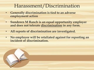 Harassment/Discrimination
• Generally discrimination is tied to an adverse
employment action
• Sundown M Ranch is an equal opportunity employer
and does not tolerate discrimination in any form.
• All reports of discrimination are investigated.
• No employee will be retaliated against for reporting an
incident of discrimination.
 