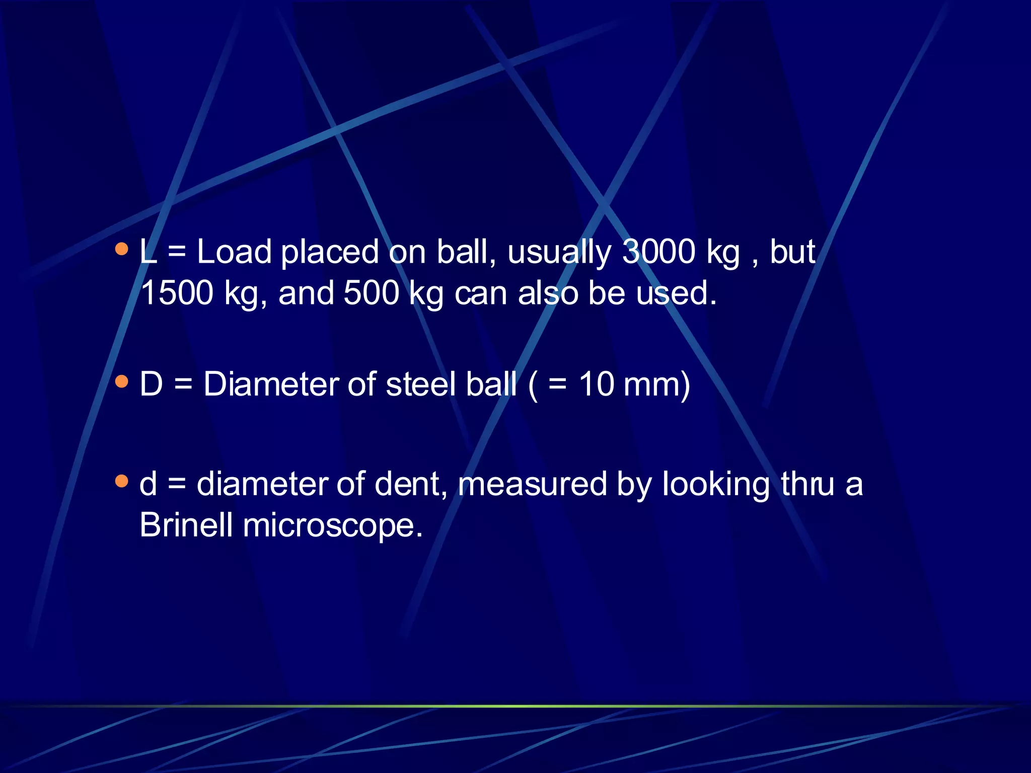 L = Load placed on ball, usually 3000 kg , but 1500 kg, and 500 kg can also be used. D = Diameter of steel ball ( = 10 mm) d = diameter of dent, measured by looking thru a Brinell microscope.  