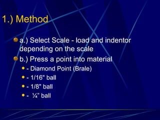 1.) Method a.) Select Scale - load and indentor depending on the scale b.) Press a point into material - Diamond Point (Brale) - 1/16" ball - 1/8" ball -  ¼” ball 