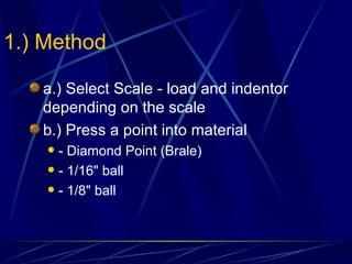1.) Method a.) Select Scale - load and indentor depending on the scale b.) Press a point into material - Diamond Point (Brale) - 1/16" ball - 1/8" ball 