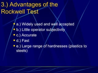 3.) Advantages of the Rockwell Test a.) Widely used and well accepted b.) Little operator subjectivity c.) Accurate d.) Fast e.) Large range of hardnesses (plastics to steels) 