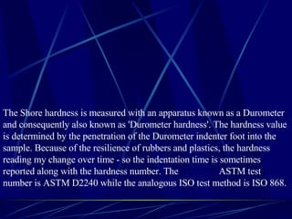 The Shore hardness is measured with an apparatus known as a Durometer and consequently also known as 'Durometer hardness'. The hardness value is determined by the penetration of the Durometer indenter foot into the sample. Because of the resilience of rubbers and plastics, the hardness reading my change over time - so the indentation time is sometimes reported along with the hardness number. The  ASTM test number is ASTM D2240 while the analogous ISO test method is ISO 868. 