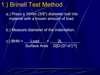 1.) Brinell Test Method a.) Press a 10mm (3/8") diameter ball into material with a known amount of load. b.) Measure diameter of the indentation. c.) BHN =  Load  =  2L    Surface Area   D[D-(D 2 -d 2 ) 1/2 ] 