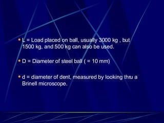 L = Load placed on ball, usually 3000 kg , but 1500 kg, and 500 kg can also be used. D = Diameter of steel ball ( = 10 mm) d = diameter of dent, measured by looking thru a Brinell microscope.  