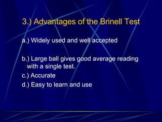 3.) Advantages of the Brinell Test a.) Widely used and well accepted b.) Large ball gives good average reading with a single test. c.) Accurate d.) Easy to learn and use 