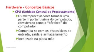 Hardware – Conceitos Básicos
 CPU (Unidade Central de Processamento)
Os microprocessadores formam uma
parte importantíssima do computador,
considerado como o “cérebro” do
computador
Comunica-se com os dispositivos de
entrada, saída e armazenamento
localizada na placa-mãe
Introdução à Informática 4
 