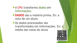 A CPU transforma dados em
informações.
DADOS são a matéria prima. Ex: a
nota de um aluno
Os dados processados são
transformados em informações. Ex: a
média das notas do aluno
 
