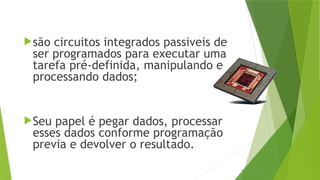 são circuitos integrados passiveis de
ser programados para executar uma
tarefa pré-definida, manipulando e
processando dados;
Seu papel é pegar dados, processar
esses dados conforme programação
previa e devolver o resultado.
Processadores
 