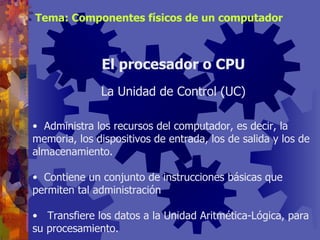 Administra los recursos del computador, es decir, la memoria, los dispositivos de entrada, los de salida y los de almacenamiento. Contiene un conjunto de instrucciones básicas que permiten tal administración Transfiere los datos a la Unidad Aritmética-Lógica, para su procesamiento. El procesador o CPU La Unidad de Control (UC) Tema: Componentes físicos de un computador 
