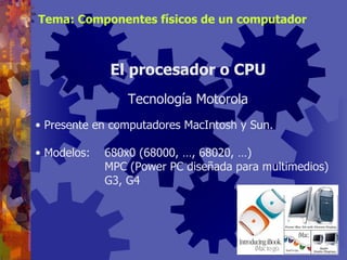Presente en computadores MacIntosh y Sun. Modelos: 680x0 (68000, …, 68020, …) MPC (Power PC diseñada para multimedios) G3, G4 El procesador o CPU Tecnología Motorola Tema: Componentes físicos de un computador 