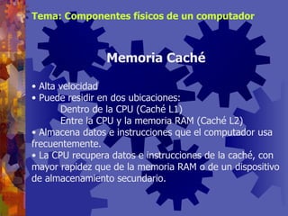 Alta velocidad Puede residir en dos ubicaciones: Dentro de la CPU (Caché L1) Entre la CPU y la memoria RAM (Caché L2) Almacena datos e instrucciones que el computador usa frecuentemente. La CPU recupera datos e instrucciones de la caché, con mayor rapidez que de la memoria RAM o de un dispositivo de almacenamiento secundario. Memoria Caché Tema: Componentes físicos de un computador 