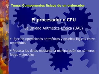 Ejecuta operaciones aritméticas y pruebas lógicas entre operandos. Procesa los datos mediante la manipulación de números, letras y símbolos. El procesador o CPU La Unidad Aritmética-Lógica (UAL) Tema: Componentes físicos de un ordenador 