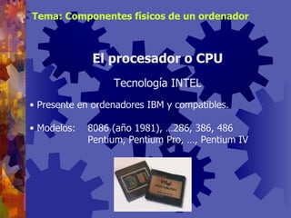 Presente en ordenadores IBM y compatibles. Modelos: 8086 (año 1981), …286, 386, 486 Pentium, Pentium Pro, …, Pentium IV El procesador o CPU Tecnología INTEL Tema: Componentes físicos de un ordenador 