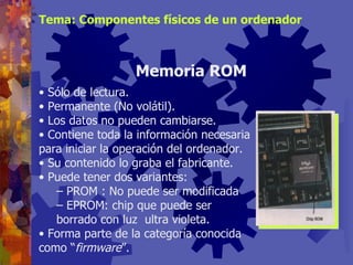 Sólo de lectura. Permanente (No volátil). Los datos no pueden cambiarse. Contiene toda la información necesaria para iniciar la operación del ordenador. Su contenido lo graba el fabricante. Puede tener dos variantes: PROM : No puede ser modificada  EPROM: chip que puede ser borrado con luz  ultra violeta. Forma parte de la categoría conocida como “ firmware ”. Memoria ROM Tema: Componentes físicos de un ordenador 