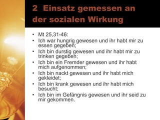 2  Einsatz gemessen an der sozialen Wirkung Mt 25,31-46: Ich war hungrig gewesen und ihr habt mir zu essen gegeben; Ich bin durstig gewesen und ihr habt mir zu trinken gegeben; Ich bin ein Fremder gewesen und ihr habt mich aufgenommen; Ich bin nackt gewesen und ihr habt mich gekleidet; Ich bin krank gewesen und ihr habt mich besucht; Ich bin im Gefängnis gewesen und ihr seid zu mir gekommen. 