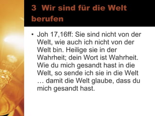 3  Wir sind für die Welt berufen Joh 17,16ff: Sie sind nicht von der Welt, wie auch ich nicht von der Welt bin. Heilige sie in der Wahrheit; dein Wort ist Wahrheit. Wie du mich gesandt hast in die Welt, so sende ich sie in die Welt … damit die Welt glaube, dass du mich gesandt hast. 