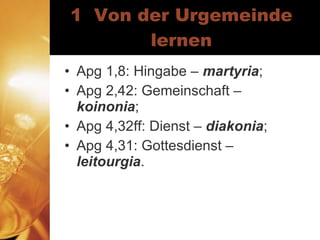 1  Von der Urgemeinde lernen Apg 1,8: Hingabe –  martyria ; Apg 2,42: Gemeinschaft –  koinonia ; Apg 4,32ff: Dienst –  diakonia ; Apg 4,31: Gottesdienst –  leitourgia . 