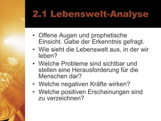 2.1 Lebenswelt-Analyse Offene Augen und prophetische Einsicht. Gabe der Erkenntnis gefragt. Wie sieht die Lebenswelt aus, in der wir leben? Welche Probleme sind sichtbar und stellen eine Herausforderung für die Menschen dar? Welche negativen Kräfte wirken? Welche positiven Erscheinungen sind zu verzeichnen? 