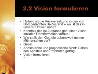 2.2 Vision formulieren Heilung ist die Rückversetzung in den von Gott gedachten Ur-Zustand – wo ist das in unserer Umwelt nötig? Kenntnis des Ist-Zustands geht einer Vision sozialer Transformation voraus.* Wie stellt sich Gott die Lebenswelt meiner Mitmenschen vor? Gebet Apostolische und prophetische Sicht: Gaben des Apostels und Propheten gefragt. Vision formulieren  * 