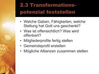 2.3 Transformations-potenzial feststellen Welche Gaben, Fähigkeiten, welche Stellung hat Gott uns geschenkt? Was ist offensichtlich? Was wird offenbart? Mitgliederprofile fertig stellen Gemeindeprofil erstellen Mögliche Allianzen zusammen stellen 