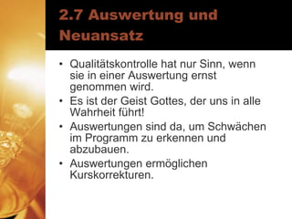2.7 Auswertung und Neuansatz Qualitätskontrolle hat nur Sinn, wenn sie in einer Auswertung ernst genommen wird. Es ist der Geist Gottes, der uns in alle Wahrheit führt! Auswertungen sind da, um Schwächen im Programm zu erkennen und abzubauen. Auswertungen ermöglichen Kurskorrekturen. 