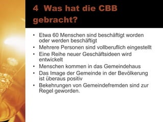 4  Was hat die CBB gebracht? Etwa 60 Menschen sind beschäftigt worden oder werden beschäftigt Mehrere Personen sind vollberuflich eingestellt Eine Reihe neuer Geschäftsideen wird entwickelt Menschen kommen in das Gemeindehaus Das Image der Gemeinde in der Bevölkerung ist überaus positiv Bekehrungen von Gemeindefremden sind zur Regel geworden. 