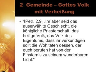 2  Gemeinde – Gottes Volk mit Verheißung 1Petr. 2,9: „Ihr aber seid das auserwählte Geschlecht, die königliche Priesterschaft, das heilige Volk, das Volk des Eigentums, dass ihr verkündigen sollt die Wohltaten dessen, der euch berufen hat von der Finsternis zu seinem wunderbaren Licht.“ 
