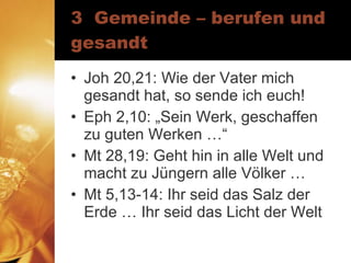 3  Gemeinde – berufen und gesandt Joh 20,21: Wie der Vater mich gesandt hat, so sende ich euch! Eph 2,10: „Sein Werk, geschaffen zu guten Werken …“ Mt 28,19: Geht hin in alle Welt und macht zu Jüngern alle Völker … Mt 5,13-14: Ihr seid das Salz der Erde … Ihr seid das Licht der Welt 