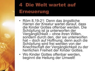 4  Die Welt wartet auf Erneuerung Röm 8,19-21: Denn das ängstliche Harren der Kreatur wartet darauf, dass die Kinder Gottes offenbar werden. Die Schöpfung ist ja unterworfen der Vergänglichkeit – ohne ihren Willen, sondern durch den, der sie unterworfen hat – doch auf Hoffnung; denn auch die Schöpfung wird frei werden von der Knechtschaft der Vergänglichkeit zu der herrlichen Freiheit der Kinder Gottes. Wo Kinder Gottes offenbar werden, beginnt die Heilung der Umwelt! 