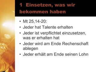 1  Einsetzen, was wir bekommen haben Mt 25,14-20: Jeder hat Talente erhalten Jeder ist verpflichtet einzusetzen, was er erhalten hat Jeder wird am Ende Rechenschaft ablegen Jeder erhält am Ende seinen Lohn 