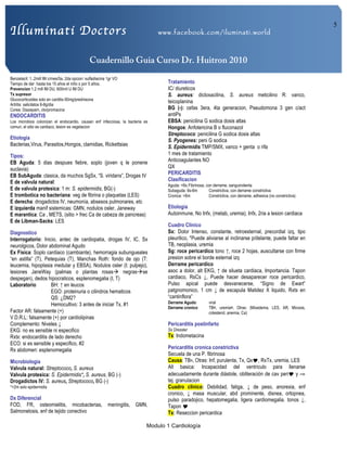 Illuminati Doctors www.facebook.com/iluminati.world
Cuadernillo Guia Curso Dr. Huitron 2010
Modulo 1 Cardiología
5
Benzetacil: 1..2mill IM c/mes/5a, 2da opcion: sulfadiacina 1gr VO
Tiempo de dar: hasta los 15 años el niño o por 5 años.
Prevencion 1.2 mill IM DU, 600mil U IM DU
Tx supresor
Glucocorticoides solo en carditis 60mg/prednisona
Artritis: salicilatos 6-8g/dia
Corea: Diazepam, clorpromacina
ENDOCARDITIS
Los microbios colonizan el endocardio, causan enf infecciosa, la bacteria es
comun, el sitio es cardiaco, lesion es vegetacion
Etiologia
Bacterias,Virus, Parasitos,Hongos, clamidias, Rickettsias
Tipos:
EB Aguda: 5 dias despues fiebre, soplo (joven q le ponene
suclavia)
EB SubAguda: clasica, da muchos SgSx, “S. viridans”, Drogas IV
E de valvula natural:
E de valvula protesica: 1 m: S. epidermidis, BG(-)
E trombotica no bacteriana: veg de fibrina o plaquetas (LES)
E derecha: drogadictos IV, neumonía, absesos pulmonares, etc
E izquierda manif sistemicas: GMN, nodulos osler, Janeway
E marantica: Ca , METS, (sitio > frec Ca de cabeza de pancreas)
E de Libman-Sacks: LES
Diagnostico
Interrogatorio: Inicio, antec de cardiopatia, drogas IV, IC, Sx
neurolgicos, Dolor abdominal Agudo
Ex Fisica: Soplo cardiaco (cambiante), hemorragia subungueales
“en astilla” (T), Petequias (T), Manchas Roth: fondo de ojo (T:
leucemia, hipoplasia medular y EBSA), Nodulos osler (I; pulpejo),
lesiones JaneWay (palmas o plantas rosasà negrasàse
despegan), dedos hipocraticos, esplenomegalia (I, T)
Laboratorio BH: ↑ en leucos
EGO: proteinuria o cilindros hematicos
QS: ¿DM2?
Hemocultivo: 3 antes de iniciar Tx, #1
Factor AR: falsamente (+)
V.D.R.L: falsamente (+) por cardiolipinas
Complemento: Niveles ↓
EKG: no es sensible ni especifico
Rxtx: endocarditis de lado derecho
ECO: si es sensible y especifico, #2
Rx abdomen: esplenomegalia
Microbiologia
Valvula natural: Streptococo, S. aureus
Valvula protesica: S. Epidermidis*, S. aureus, BG (-)
Drogadictos IV: S. aureus, Streptococo, BG (-)
*>2m solo epidermidis
Dx Diferencial
FOD, FR, osteomielitis, micobacterias, meningitis, GMN,
Salmonelosis, enf de tejido conectivo
Tratamiento
IC/ diureticos
S. aureus: dicloxacilina, S. aureus meticilino R: vanco,
teicoplanina
BG (-): cefas 3era, 4ta generacion, Pseudomona 3 gen c/act
antiPs
EBSA: penicilina G sodica dosis altas
Hongos: Anfotericina B o fluconazol
Streptococo: penicilina G sodica dosis altas
S. Pyogenes: peni G sodica
S. Epidermidis TMP/SMX, vanco + genta o rifa
1 mes de tratamiento
Anticoagulantes NO
QX
PERICARDITIS
Clasificacion
Aguda: <6s:Fibrinosa, con derrame, sanguinolenta
Subaguda: 6s-6m Constrictiva, con derrame constrictiva
Cronica: >6m Constrictiva, con derrame, adhesiva (no constrictiva)
Etiologia
Autoinmune, No Infx, (metab, uremia), Infx, 2ria a lesion cardiaca
Cuadro Clinico
Sx: Dolor Intenso, constante, retroesternal, precordial izq, tipo
pleuritico, *Puede aliviarse al inclinarse p/delante, puede faltar en
TB, neoplasia, uremia
Sg: roce pericardico tono ↑, roce 2 hojas, auscultarse con firme
presion sobre el borde esternal izq
Derrame pericardico
asoc a dolor, alt EKG, ↑ de silueta cardiaca, Importancia. Tapon
cardiaco, RsCs ↓, Puede hacer desaparecer roce pericardico,
Pulso apical puede desvanecerse, “Signo de Ewart”
patgnomonico, 1 cm ↓ de escapula Matidez X liquido, Rxtx en
“cantinflora”
Derrame Agudo: viral
Derrame cronico: TB¤, uremia¤, Otras: (Mixedema, LES, AR, Micosis,
colesterol, anemia, Ca)
Pericarditis postinfarto
Sx Dressler
Tx: Indometacina
Pericarditis cronica constrictiva
Secuela de una P. fibrinosa
Causa: TB¤, Otras: Inf, purulenta, Tx, Qx!, RxTx, uremia, LES
Alt basica: Incapacidad del ventriculo para llenarse
adecuadamente durante diástole, obliteración de cav peri! y ⇒
tej. granulacion
Cuadro clinico: Debilidad, fatiga, ↓ de peso, anorexia, enf
cronico, ↓ masa muscular, abd prominente, disnea, ortopnea,
pulso paradojico, hepatomegalia, ligera cardiomegalia. tonos ↓,
Tapon !
Tx: Reseccion pericardica
 
