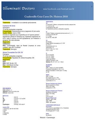 Illuminati Doctors www.facebook.com/iluminati.world
Cuadernillo Guia Curso Dr. Huitron 2010
Modulo 1 Cardiología
7
Tratamiento: ↑ mortalidad si no se atiende oportunamente
Coartacion De Aorta
Acianogena
7% de las cardiopatias congenitas
Fisiopatología: Estrechamiento de luz (segmento inf) de la aorta
Cuadro Clinico: Joven c/ HAS
Fornidos en segmento sup e hipotroficos en inf “pancho pantera”
Hipertension arterial en miembros sup, hipotension segmentos inf,
ICCV, soplo S continuo con thrill supraesternal, con irradiacion a
escapula, 2do ruido reforzado
Diagnostico:
Cateterismo
Rxtx: Cardiomegalia, signo de Roesler (muescas en arcos
costales), signo del “3 invertido”
Tratamiento: Quirurgico
Atresia Tricuspidea Con CIA, CIV
Cianogena
3% de las cardiopatias congenitas
Fisiopatologia: Hipoplasia VD, atresia tricuspidea, CIA
Diagnostico:
ECO
EKG: HAD, Eje der, HVI
Rxtx: redistribucion de flujo
Tratamiento: Quirurgico
EKG BASICA
Onda: deflexion + o-
Segmento: final de una onda a otra
Intervalo: incluye onda
Mediciones:
P 0.8-0.10
PR 0.12-0.20, > 0.21 es BAV
QRS 0.5-0.10
QT 0.34-0.42
T 0.10-0.12
Q patologica= 0.04 seg > 25% onda R
Analisis EKG
1.-Frecuencia 300-150-100-75-60
2.-Ritmo
3.-Eje
4.-Hipertrofia
5.-Infarto
HIPERTROFIA
AD
P. pulmonale: P difasica, c/componente inicial alto cualquier deriv
P > 2.5mm en DII
P pulmonale en DIII y AVF
Ej. Hipertensión pulmonar, cardiopatias congenitas
AI
P mitral: P difasica, componente terminal ancho en V1, + - +
P ancha en DII, DIII, AVF
P > 0.12seg
Ej. HVI, ICC, HAS, EAP
VD
Eje derecha
Imagen BRDHH (incompleto) en V1, R1R’
R > S en V1
R Decreciendo de V1-V4
Sobrecarga V1-V2
R en V1 + SV5 o V6 > 10.5
R en V1 >7mm
VI
Eje a la izquierda
S (V1-V2) > 25mm
R (V5-V6) > 25mm
Puede haber BRIHH
Deflexión intrinseca > 0.04
Sokolow: RV5, V6 + S V1, V2= > 35mm
BLOQUEOS
BRDHH
QRS >.12seg (V1-V3) patron M (RSR’)
S redonda y profundas en I, AVL, V4-V6
Bloqueo incompleto: lo mismo pero < 0.12seg
Ej. CIA
BRIHH
QRS > 0.12seg
No Q septal en V4-V6, I, AVL
Patron M del QRS V5-V6, I, AVL
S profundas en V1-V2
Bloqueo Hemifascicular Anterior
Eje a la izquierda (no infarto)
QRS 0.10-0.12seg
Q pequeña en I, AVL
Bloqueo Hemifascicular Posterior
Eje-derecha >90 grados
QRS 0.10-0.12seg
S en I
Q en II, III, AVF
Bloqueo Biifascicular
BRDHH + HBP o HBA
HBA + RBBP
RBBB + eje izquierdo
CONDICIONES ESPECIALES
Pericarditis
↑ST concavo en precordiales (V2-V6 y 3 bipolares)
Infradesnivel del PR (II, AVF)
ST prolongado (ST/T > 0.25)
EPOC
Eje derecha
 