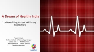 A Dream of Healthy India
Universalizing Access to Primary
Health Care
Team Details
Indian Institute of Technology, Kanpur
Arcchit Jain Mohit Kumar
Palash Bansal Umed Paliwal
Ved Prakash Gupta
 
