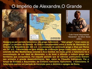 O Império de Alexandre,O Grande




                                                                   Colin Farrel interpretando
                                                                  “Alexandre” de Oliver Stone
                                                                            (2004)
Designa-se por período helenístico (do grego hellenizein – "falar grego", "viver como os
gregos") o período da história da Grécia compreendido entre a morte de Alexandre (O
Grande) da Macedônia em 323 a.C. e a anexação da península grega e ilhas por Roma
em 147 a.C.. Caracterizou-se pela difusão da civilização grega numa vasta área que se
estendia do Mar Mediterrâneo oriental à Ásia Central. De modo geral, o helenismo foi a
concretização de um ideal de Alexandre: o de levar e difundir a cultura grega aos
territórios que conquistava. Foi naquele período que as ciências particulares tiveram
seu primeiro e grande desenvolvimento, bem como as Filosofia Individuais. Foi o
tempo de Euclides e Arquimedes; do Cinismo, Ceticismo, Epicurismo, e Estoicismo. O
helenismo marcou um período de transição para o domínio e apogeu de Roma.
 