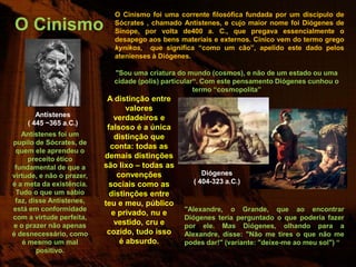 O Cinismo foi uma corrente filosófica fundada por um discípulo de
O Cinismo                    Sócrates , chamado Antístenes, e cujo maior nome foi Diógenes de
                             Sínope, por volta de400 a. C., que pregava essencialmente o
                             desapego aos bens materiais e externos. Cínico vem do termo grego
                             kynikos, que significa “como um cão”, apelido este dado pelos
                             atenienses à Diógenes.

                             "Sou uma criatura do mundo (cosmos), e não de um estado ou uma
                             cidade (polis) particular“. Com este pensamento Diógenes cunhou o
                                                      termo “cosmopolita”
                            A distinção entre
                                  valores
       Antístenes             verdadeiros e
    ( 445 ~365 a.C.)
                            falsoso é a única
   Antístenes foi um          distinção que
pupilo de Sócrates, de
                             conta: todas as
 quem ele aprendeu o
     preceito ético        demais distinções
 fundamental de que a      são lixo – todas as
virtude, e não o prazer,       convenções             Diógenes
é a meta da existência.     sociais como as        ( 404-323 a.C.)
 Tudo o que um sábio         distinções entre
 faz, disse Antístenes,    teu e meu, público
está em conformidade                             "Alexandre, o Grande, que ao encontrar
                             e privado, nu e
com a virtude perfeita,                          Diógenes teria perguntado o que poderia fazer
e o prazer não apenas         vestido, cru e     por ele. Mas Diógenes, olhando para a
é desnecessário, como       cozido, tudo isso    Alexandre, disse: "Não me tires o que não me
   é mesmo um mal               é absurdo.       podes dar!" (variante: "deixe-me ao meu sol") “
        positivo.
 