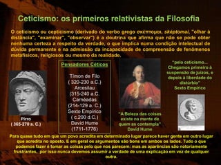 Ceticismo: os primeiros relativistas da Filosofia
O ceticismo ou cepticismo (derivado do verbo grego σκέπτομαι, sképtomai, "olhar à
distância", "examinar", "observar") é a doutrina que afirma que não se pode obter
nenhuma certeza a respeito da verdade, o que implica numa condição intelectual de
dúvida permanente e na admissão da incapacidade de compreensão de fenômenos
metafísicos, religiosos ou mesmo da realidade.
                                                                            “pelo ceticismo...
                       Pensadores Céticos
                                                                          Chegamos primeiro à
                                                                         suspensão de juízos, e
                           Tímon de Filo                                  depois à liberdade do
                          ( 320-230 a.C.)                                      distúrbio”
                              Arcesilau                                      Sexto Empírico
                           (315-240 a.C.
                             Carnéadas
                          (214-129 a. C.)
                          Sexto Empírico          “A Beleza das coisas
     Pirro                  ( c.200 d.C.)          existe na mente de
( 365-270 a. C.)            David Hume            quem as contempla”
                            (1711-1776)               David Hume
Para quase tudo em que um povo acredita em determinado lugar parece haver gente em outro lugar
    que acredita no oposto. E em geral os argumentos são bons em ambos os lados. Tudo o que
   podemos fazer é tomar as coisas pelo que nos parecem: mas as aparências são notoriamente
  frustrantes, por isso nunca devemos assumir a verdade de uma explicação em vez de qualquer
                                              outra.
 