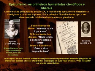 Epicurismo: os primeiros humanistas científicos e
                         liberais
Como muitas posturas do século XX, a filosofia de Epicuro era materialista,
  arreligiosa e cultuava o prazer. Foi a primeira filosofia desse tipo a ser
             desenvolvida intelectualmente em sua plenitude.


                            Sobre o Medo da
                          Morte: “A morte na da
                               é para nós”
                           Sobre o medo dos
                          deuses: “Nada temos
                           a esperar e nada a                                         Lucrécio
      Epicuro
 ( c.341-270 a. C.)               temer”                                            (c.95-52 a. C.)
                           Sobre a Existência:
A boa vida nesta vida,        “Goza a vida
  a felicidade neste
                             enquanto tens”
  mundo, deve ser
     nossa meta

Numa época em que todas as formas de vida pública eram imprevisíveis e altamente perigosas, ele
ensinava as pessoas a buscar a felicidade e a realização em suas vidas privadas. “Vida incógnita”
                                   era uma de suas máximas
 