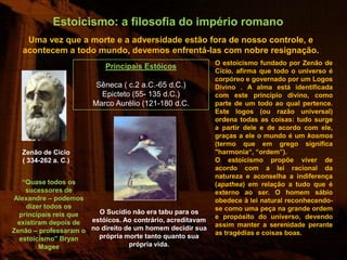 Estoicismo: a filosofia do império romano
    Uma vez que a morte e a adversidade estão fora de nosso controle, e
   acontecem a todo mundo, devemos enfrentá-las com nobre resignação.
                                                            O estoicismo fundado por Zenão de
                           Principais Estóicos
                                                            Cício, afirma que todo o universo é
                                                            corpóreo e governado por um Logos
                        Sêneca ( c.2 a.C.-65 d.C.)          Divino . A alma está identificada
                         Epicteto (55- 135 d.C.)            com este princípio divino, como
                       Marco Aurélio (121-180 d.C.          parte de um todo ao qual pertence.
                                                            Este logos (ou razão universal)
                                                            ordena todas as coisas: tudo surge
                                                            a partir dele e de acordo com ele,
                                                            graças a ele o mundo é um kosmos
                                                            (termo que em grego significa
  Zenão de Cício                                            "harmonia“, “ordem”).
  ( 334-262 a. C.)                                          O estoicismo propõe viver de
                                                            acordo com a lei racional da
                                                            natureza e aconselha a indiferença
   “Quase todos os                                          (apathea) em relação a tudo que é
    sucessores de                                           externo ao ser. O homem sábio
Alexandre – podemos                                         obedece à lei natural reconhecendo-
    dizer todos os                                          se como uma peça na grande ordem
  principais reis que   O Sucídio não era tabu para os
                      estóicos. Ao contrário, acreditavam   e propósito do universo, devendo
 existiram depois de                                        assim manter a serenidade perante
Zenão – professaram o no direito de um homem decidir sua    as tragédias e coisas boas.
  estoicismo” Bryan     própria morte tanto quanto sua
        Magee                     própria vida.
 