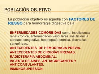 POBLACIÓN OBJETIVO
La población objetivo es aquella con FACTORES DE
RIESGO para hemorragia digestiva baja.
1. ENFERMEDADES COMÓRBIDAS como: insuficiencia
renal crónica, enfermedades vasculares, insuficiencia
cardíaca congestiva, hepatopatía crónica, discrasias
sanguíneas.
2. ANTECEDENTES DE HEMORRAGIA PREVIA.
3. ANTECEDENTES DE CIRUGÍAS PREVIAS.
4. RADIOTERAPIA ABDOMINAL.
5. INGESTA DE AINES, ANTIAGREGANTES Y
ANTICOAGULANTES.
6. INMUNOSUPRESIÓN.
 