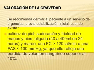 VALORACIÓN DE LA GRAVEDAD
Se recomienda derivar al paciente a un servicio de
urgencias, previa estabilización inicial, cuando
exista :
 palidez de piel, sudoración y frialdad de
manos y pies, oliguria (40 a 400ml en 24
horas) y mareo, una FC > 120 lat/min o una
PAS < 100 mmHg, ya que ello refleja una
pérdida de volumen sanguíneo superior al
10%.
 