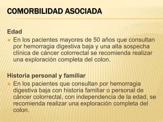 COMORBILIDAD ASOCIADA
Edad
 En los pacientes mayores de 50 años que consultan
por hemorragia digestiva baja y una alta sospecha
clínica de cáncer colorrectal se recomienda realizar
una exploración completa del colon.
Historia personal y familiar
 En los pacientes que consultan por hemorragia
digestiva baja con historia familiar o personal de
cáncer colorrectal, con independencia de la edad, se
recomienda realizar una exploración completa del
colon.
 