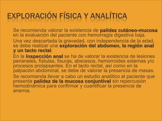 EXPLORACIÓN FÍSICA Y ANALÍTICA
 Se recomienda valorar la existencia de palidez cutáneo-mucosa
en la evaluación del paciente con hemorragia digestiva baja.
 Una vez descartada la gravedad, con independencia de la edad,
se debe realizar una exploración del abdomen, la región anal
y un tacto rectal.
 En la inspección anal se ha de valorar la existencia de lesiones
perianales, fístulas, fisuras, abscesos, hemorroides externas y/o
procesos prolapsantes. En el tacto rectal, así como en la
palpación abdominal, se debe de valorar la presencia de masas.
 Se recomienda llevar a cabo un estudio analítico al paciente que
presenta palidez de la mucosa conjuntival sin repercusión
hemodinámica para confirmar y cuantificar la presencia de
anemia.
 