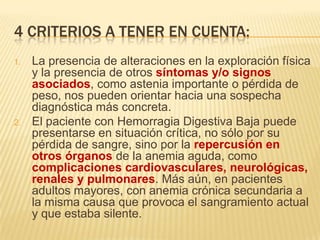 4 CRITERIOS A TENER EN CUENTA:
1. La presencia de alteraciones en la exploración física
y la presencia de otros síntomas y/o signos
asociados, como astenia importante o pérdida de
peso, nos pueden orientar hacia una sospecha
diagnóstica más concreta.
2. El paciente con Hemorragia Digestiva Baja puede
presentarse en situación crítica, no sólo por su
pérdida de sangre, sino por la repercusión en
otros órganos de la anemia aguda, como
complicaciones cardiovasculares, neurológicas,
renales y pulmonares. Más aún, en pacientes
adultos mayores, con anemia crónica secundaria a
la misma causa que provoca el sangramiento actual
y que estaba silente.
 