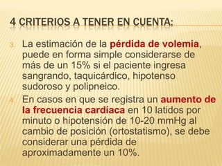 4 CRITERIOS A TENER EN CUENTA:
3. La estimación de la pérdida de volemia,
puede en forma simple considerarse de
más de un 15% si el paciente ingresa
sangrando, taquicárdico, hipotenso
sudoroso y polipneico.
4. En casos en que se registra un aumento de
la frecuencia cardíaca en 10 latidos por
minuto o hipotensión de 10-20 mmHg al
cambio de posición (ortostatismo), se debe
considerar una pérdida de
aproximadamente un 10%.
 